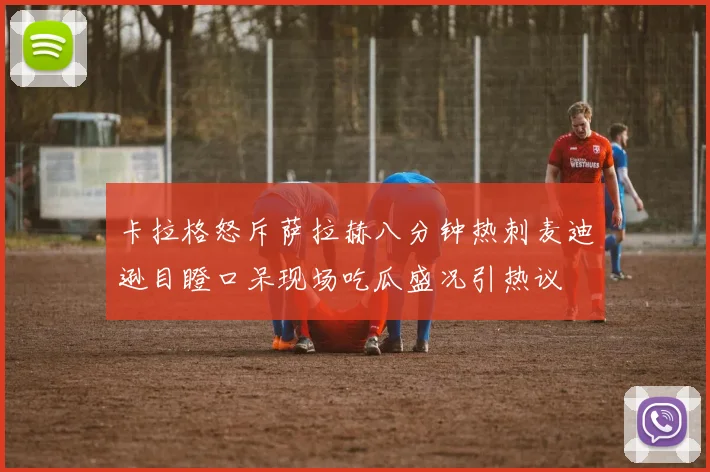 卡拉格怒斥萨拉赫八分钟热刺麦迪逊目瞪口呆现场吃瓜盛况引热议