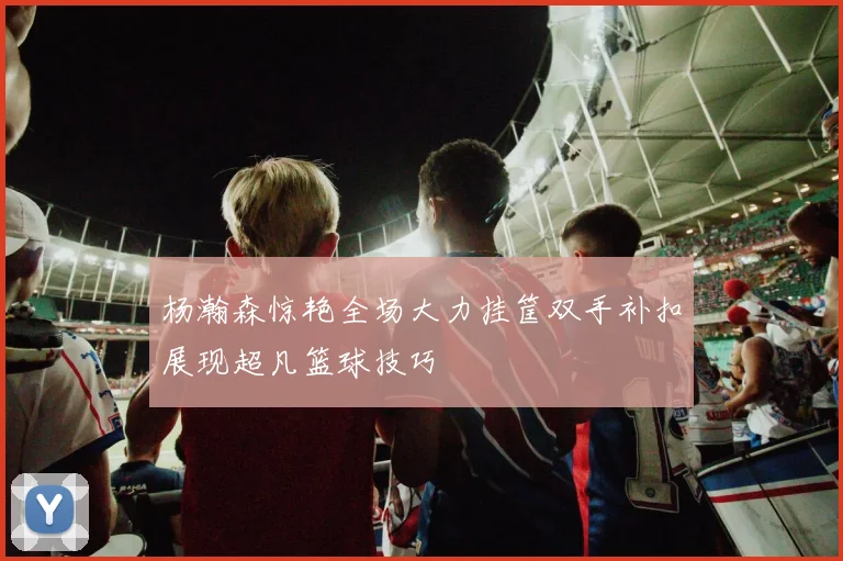 杨瀚森惊艳全场大力挂筐双手补扣展现超凡篮球技巧