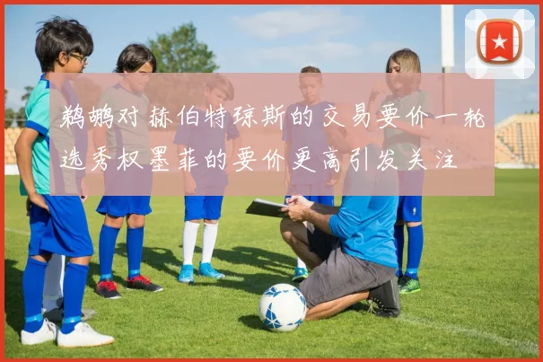 鹈鹕对赫伯特琼斯的交易要价一轮选秀权墨菲的要价更高引发关注