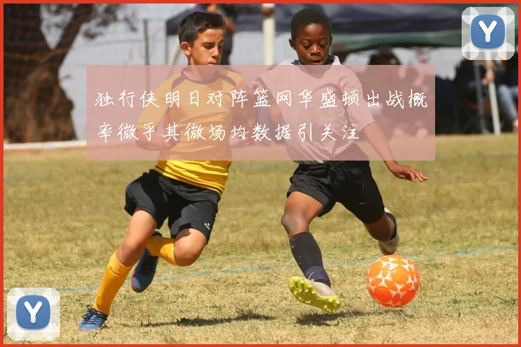独行侠明日对阵篮网华盛顿出战概率微乎其微场均数据引关注
