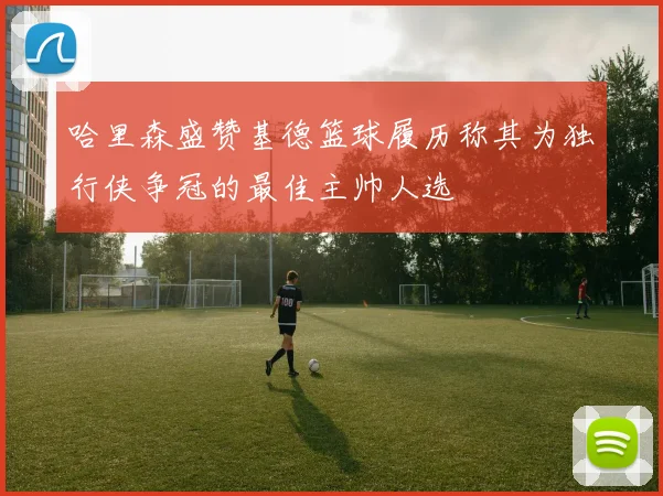 哈里森盛赞基德篮球履历称其为独行侠争冠的最佳主帅人选