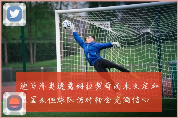 迪马济奥透露姆拉契奇尚未决定加盟国米但球队仍对转会充满信心