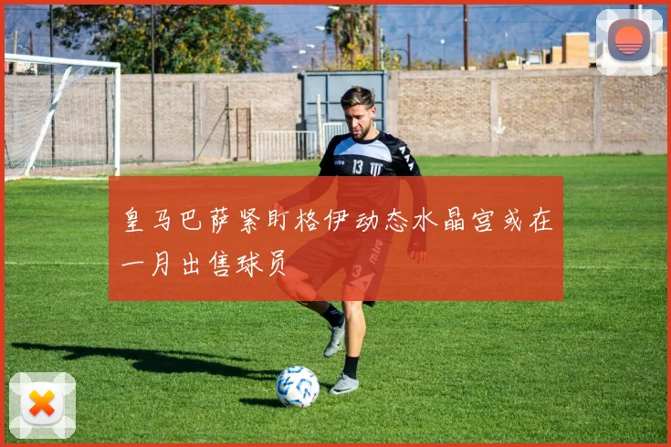 皇马巴萨紧盯格伊动态水晶宫或在一月出售球员