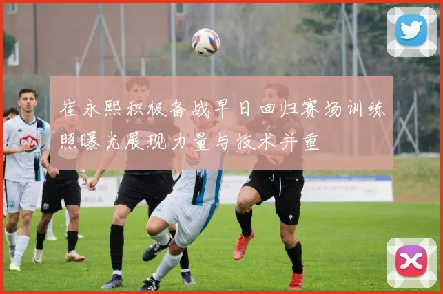 崔永熙积极备战早日回归赛场训练照曝光展现力量与技术并重