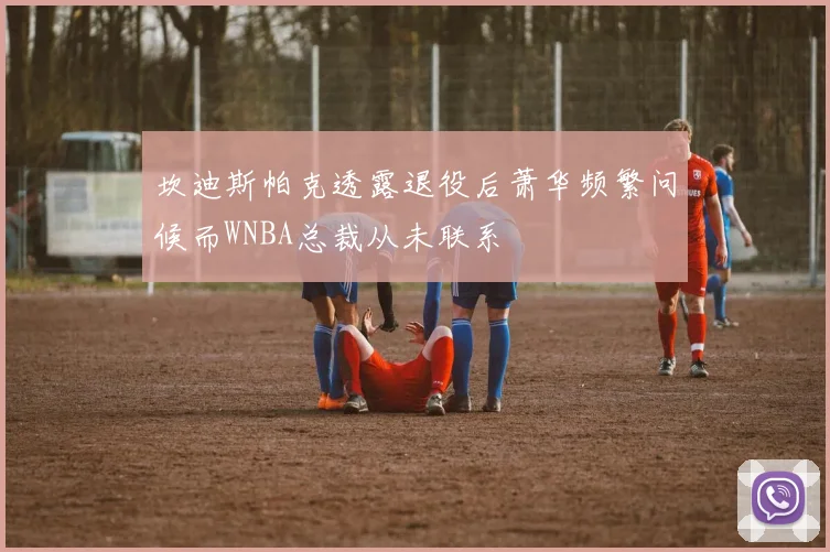 坎迪斯帕克透露退役后萧华频繁问候而WNBA总裁从未联系