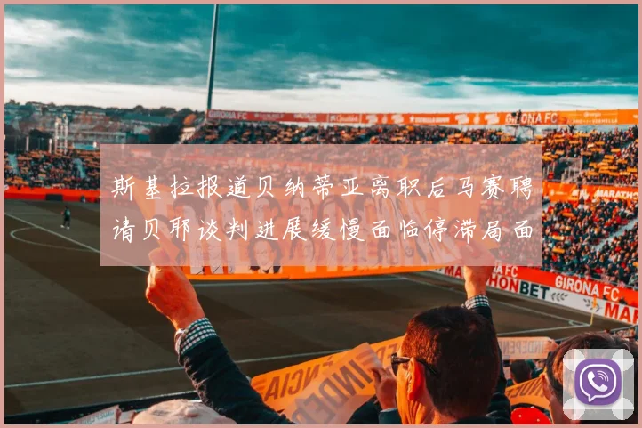斯基拉报道贝纳蒂亚离职后马赛聘请贝耶谈判进展缓慢面临停滞局面