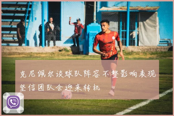 克尼佩尔谈球队阵容不整影响表现坚信团队会迎来转机